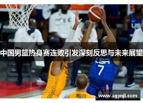 中国男篮热身赛连败引发深刻反思与未来展望 中国男篮热身赛连败引发深刻反思与未来展望