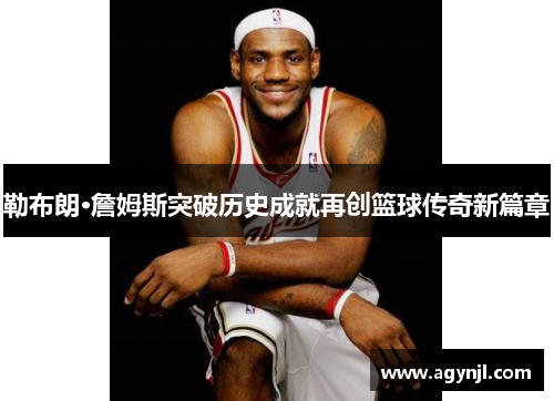 勒布朗·詹姆斯突破历史成就再创篮球传奇新篇章