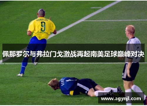 佩那罗尔与弗拉门戈激战再起南美足球巅峰对决