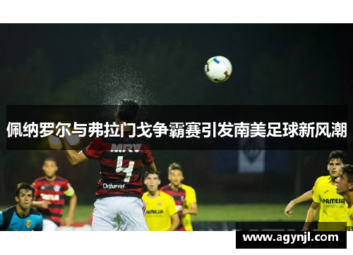 佩纳罗尔与弗拉门戈争霸赛引发南美足球新风潮 佩纳罗尔与弗拉门戈争霸赛引发南美足球新风潮