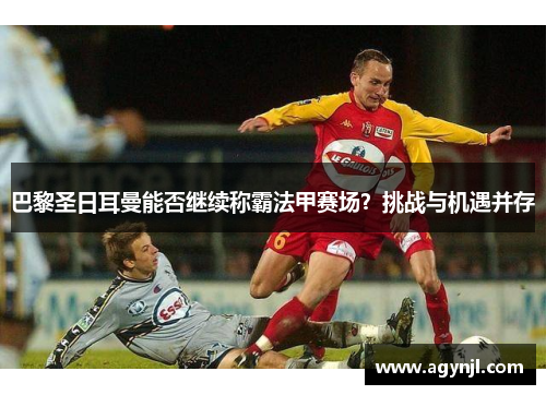 巴黎圣日耳曼能否继续称霸法甲赛场？挑战与机遇并存